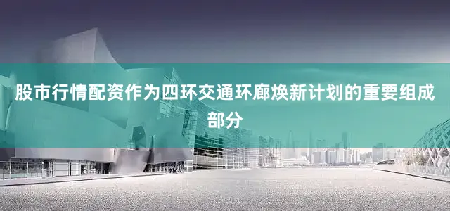 股市行情配资作为四环交通环廊焕新计划的重要组成部分