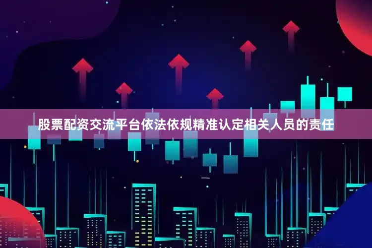 股票配资交流平台依法依规精准认定相关人员的责任